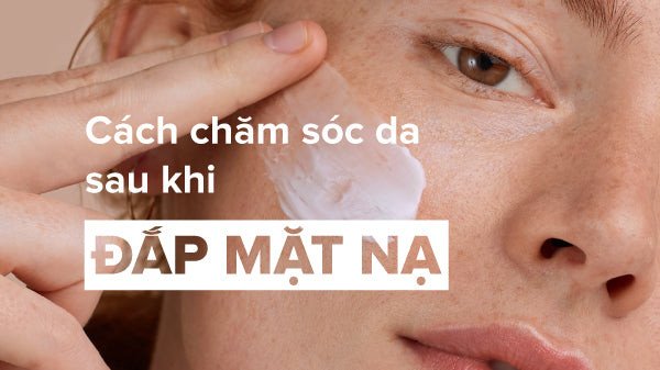Cách chăm sóc da sau khi đắp mặt nạ đúng chuẩn