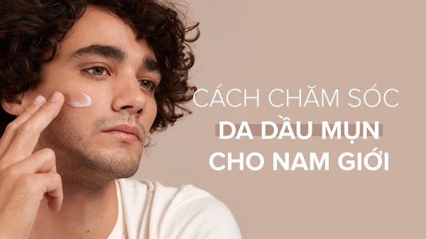 Tổng quan về cách chăm sóc da dầu mụn cho nam giới